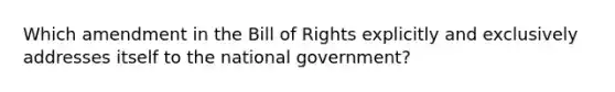 Which amendment in the Bill of Rights explicitly and exclusively addresses itself to the national government?