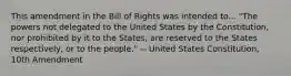 This amendment in the Bill of Rights was intended to... "The powers not delegated to the United States by the Constitution, nor prohibited by it to the States, are reserved to the States respectively, or to the people." -- United States Constitution, 10th Amendment