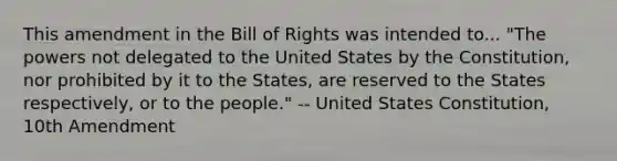 This amendment in the Bill of Rights was intended to... "The powers not delegated to the United States by the Constitution, nor prohibited by it to the States, are reserved to the States respectively, or to the people." -- United States Constitution, 10th Amendment