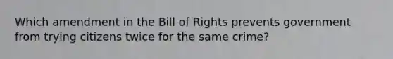 Which amendment in the Bill of Rights prevents government from trying citizens twice for the same crime?