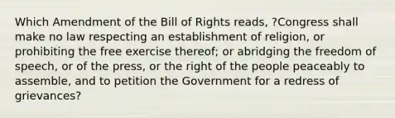 Which Amendment of the Bill of Rights reads, ?Congress shall make no law respecting an establishment of religion, or prohibiting the free exercise thereof; or abridging the freedom of speech, or of the press, or the right of the people peaceably to assemble, and to petition the Government for a redress of grievances?