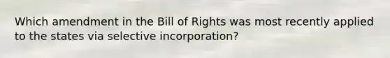 Which amendment in the Bill of Rights was most recently applied to the states via selective incorporation?