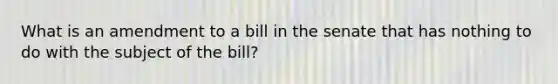 What is an amendment to a bill in the senate that has nothing to do with the subject of the bill?