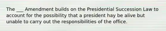 The ___ Amendment builds on the Presidential Succession Law to account for the possibility that a president hay be alive but unable to carry out the responsibilities of the office.