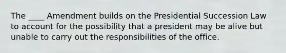 The ____ Amendment builds on the Presidential Succession Law to account for the possibility that a president may be alive but unable to carry out the responsibilities of the office.