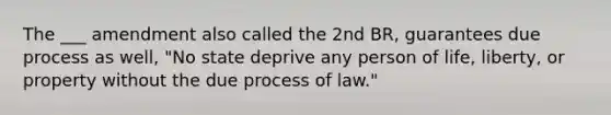 The ___ amendment also called the 2nd BR, guarantees due process as well, "No state deprive any person of life, liberty, or property without the due process of law."