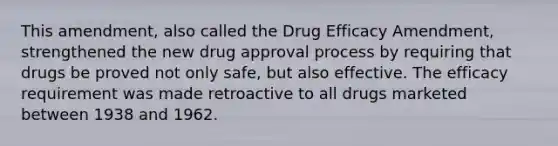 This amendment, also called the Drug Efficacy Amendment, strengthened the new drug approval process by requiring that drugs be proved not only safe, but also effective. The efficacy requirement was made retroactive to all drugs marketed between 1938 and 1962.