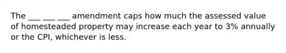 The ___ ___ ___ amendment caps how much the assessed value of homesteaded property may increase each year to 3% annually or the CPI, whichever is less.