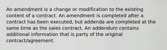 An amendment is a change or modification to the existing content of a contract. An amendment is completed after a contract has been executed, but addenda are completed at the same time as the sales contract. An addendum contains additional information that is party of the original contract/agreement.