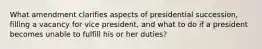 What amendment clarifies aspects of presidential succession, filling a vacancy for vice president, and what to do if a president becomes unable to fulfill his or her duties?