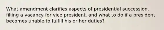 What amendment clarifies aspects of presidential succession, filling a vacancy for vice president, and what to do if a president becomes unable to fulfill his or her duties?