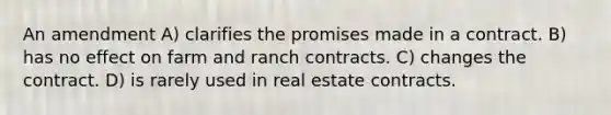 An amendment A) clarifies the promises made in a contract. B) has no effect on farm and ranch contracts. C) changes the contract. D) is rarely used in real estate contracts.