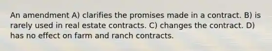 An amendment A) clarifies the promises made in a contract. B) is rarely used in real estate contracts. C) changes the contract. D) has no effect on farm and ranch contracts.