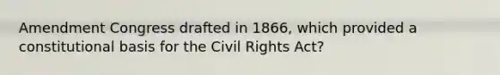 Amendment Congress drafted in 1866, which provided a constitutional basis for the Civil Rights Act?