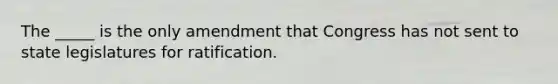 The _____ is the only amendment that Congress has not sent to state legislatures for ratification.