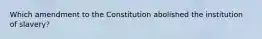 Which amendment to the Constitution abolished the institution of slavery?