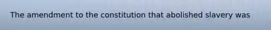 The amendment to the constitution that abolished slavery was