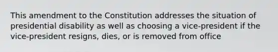 This amendment to the Constitution addresses the situation of presidential disability as well as choosing a vice-president if the vice-president resigns, dies, or is removed from office