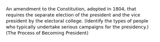 An amendment to the Constitution, adopted in 1804, that requires the separate election of the president and the vice president by the electoral college. (Identify the types of people who typically undertake serious campaigns for the presidency.) (The Process of Becoming President)