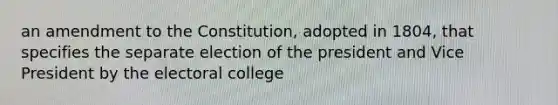 an amendment to the Constitution, adopted in 1804, that specifies the separate election of the president and Vice President by the electoral college