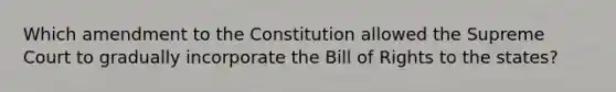 Which amendment to the Constitution allowed the Supreme Court to gradually incorporate the Bill of Rights to the states?