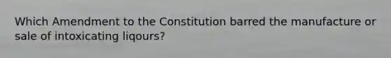 Which Amendment to the Constitution barred the manufacture or sale of intoxicating liqours?