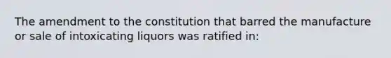 The amendment to the constitution that barred the manufacture or sale of intoxicating liquors was ratified in: