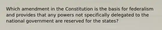 Which amendment in the Constitution is the basis for federalism and provides that any powers not specifically delegated to the national government are reserved for the states?