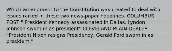 Which amendment to the Constitution was created to deal with issues raised in these two news-paper headlines. COLUMBUS POST " President Kennedy assassinated in Dallas, Lyndon Johnson sworn in as president" CLEVELAND PLAIN DEALER "President Nixon resigns Presidency, Gerald Ford sworn in as president."