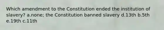 Which amendment to the Constitution ended the institution of slavery? a.none; the Constitution banned slavery d.13th b.5th e.19th c.11th