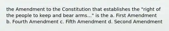 the Amendment to the Constitution that establishes the "right of the people to keep and bear arms..." is the a. First Amendment b. Fourth Amendment c. Fifth Amendment d. Second Amendment