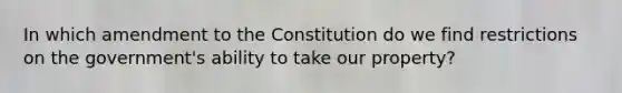 In which amendment to the Constitution do we find restrictions on the government's ability to take our property?