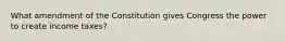 What amendment of the Constitution gives Congress the power to create income taxes?