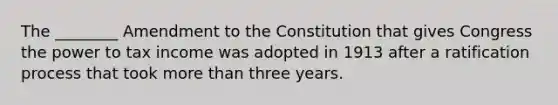 The ________ Amendment to the Constitution that gives Congress the power to tax income was adopted in 1913 after a ratification process that took <a href='https://www.questionai.com/knowledge/keWHlEPx42-more-than' class='anchor-knowledge'>more than</a> three years.