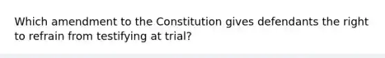 Which amendment to the Constitution gives defendants the right to refrain from testifying at trial?