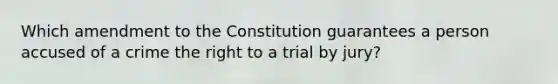 Which amendment to the Constitution guarantees a person accused of a crime the right to a trial by jury?