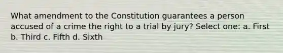 What amendment to the Constitution guarantees a person accused of a crime the right to a trial by jury? Select one: a. First b. Third c. Fifth d. Sixth