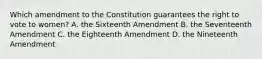 Which amendment to the Constitution guarantees the right to vote to women? A. the Sixteenth Amendment B. the Seventeenth Amendment C. the Eighteenth Amendment D. the Nineteenth Amendment