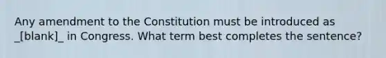 Any amendment to the Constitution must be introduced as _[blank]_ in Congress. What term best completes the sentence?