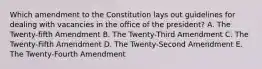 Which amendment to the Constitution lays out guidelines for dealing with vacancies in the office of the president? A. The Twenty-fifth Amendment B. The Twenty-Third Amendment C. The Twenty-Fifth Amendment D. The Twenty-Second Amendment E. The Twenty-Fourth Amendment