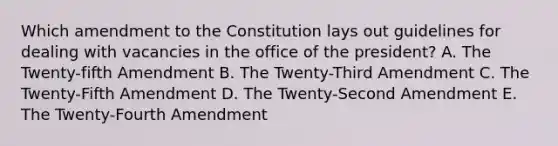 Which amendment to the Constitution lays out guidelines for dealing with vacancies in the office of the president? A. The Twenty-fifth Amendment B. The Twenty-Third Amendment C. The Twenty-Fifth Amendment D. The Twenty-Second Amendment E. The Twenty-Fourth Amendment