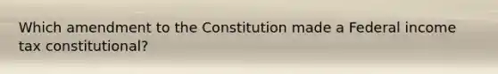 Which amendment to the Constitution made a Federal income tax constitutional?