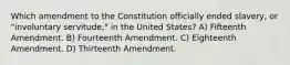 Which amendment to the Constitution officially ended slavery, or "involuntary servitude," in the United States? A) Fifteenth Amendment. B) Fourteenth Amendment. C) Eighteenth Amendment. D) Thirteenth Amendment.