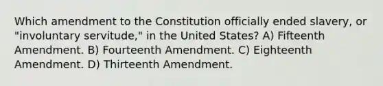 Which amendment to the Constitution officially ended slavery, or "involuntary servitude," in the United States? A) Fifteenth Amendment. B) Fourteenth Amendment. C) Eighteenth Amendment. D) Thirteenth Amendment.