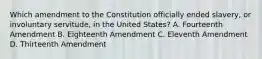 Which amendment to the Constitution officially ended slavery, or involuntary servitude, in the United States? A. Fourteenth Amendment B. Eighteenth Amendment C. Eleventh Amendment D. Thirteenth Amendment