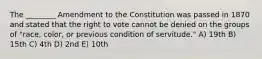 The ________ Amendment to the Constitution was passed in 1870 and stated that the right to vote cannot be denied on the groups of "race, color, or previous condition of servitude." A) 19th B) 15th C) 4th D) 2nd E) 10th