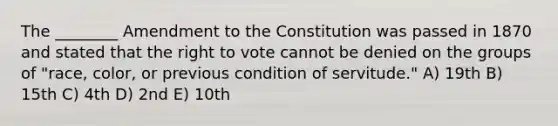 The ________ Amendment to the Constitution was passed in 1870 and stated that <a href='https://www.questionai.com/knowledge/kr9tEqZQot-the-right-to-vote' class='anchor-knowledge'>the right to vote</a> cannot be denied on the groups of "race, color, or previous condition of servitude." A) 19th B) 15th C) 4th D) 2nd E) 10th