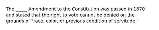 The _____ Amendment to the Constitution was passed in 1870 and stated that the right to vote cannot be denied on the grounds of "race, color, or previous condition of servitude."