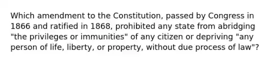 Which amendment to the Constitution, passed by Congress in 1866 and ratified in 1868, prohibited any state from abridging "the privileges or immunities" of any citizen or depriving "any person of life, liberty, or property, without due process of law"?