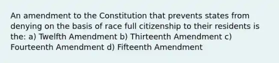 An amendment to the Constitution that prevents states from denying on the basis of race full citizenship to their residents is the: a) Twelfth Amendment b) Thirteenth Amendment c) Fourteenth Amendment d) Fifteenth Amendment